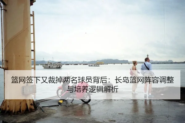 篮网签下又裁掉两名球员背后：长岛篮网阵容调整与培养逻辑解析